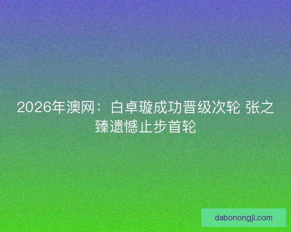 2026年澳网:白卓璇成功晋级次轮 张之臻遗憾止步首轮 2026年澳网:白卓璇成功晋级次轮 张之臻遗憾止步首轮