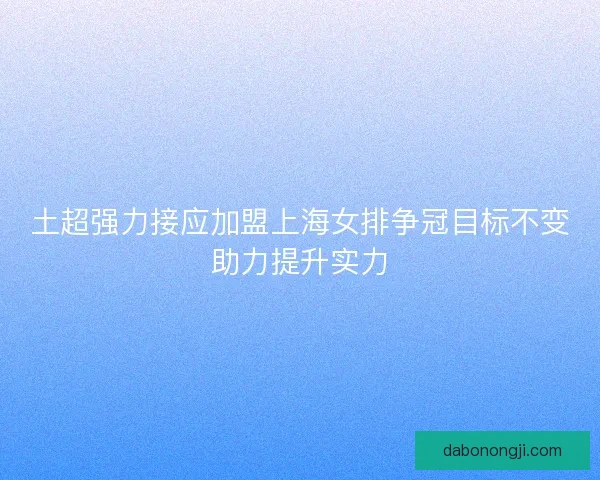 土超强力接应加盟上海女排争冠目标不变助力提升实力