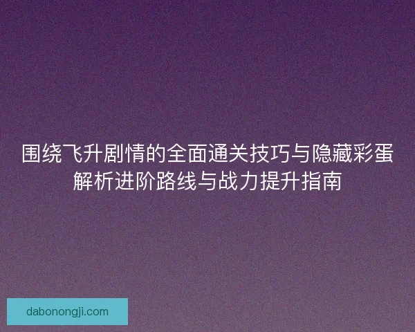 围绕飞升剧情的全面通关技巧与隐藏彩蛋解析进阶路线与战力提升指南