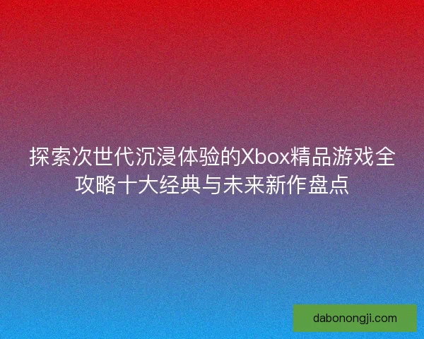 探索次世代沉浸体验的Xbox精品游戏全攻略十大经典与未来新作盘点