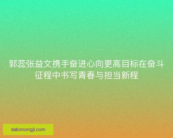 郭蕊张益文携手奋进心向更高目标在奋斗征程中书写青春与担当新程