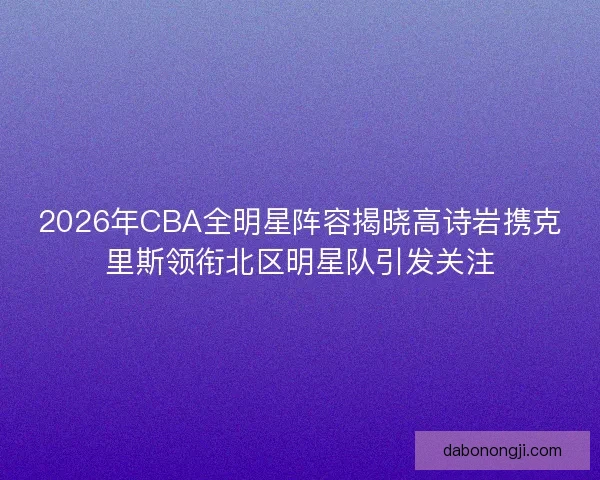2026年CBA全明星阵容揭晓高诗岩携克里斯领衔北区明星队引发关注
