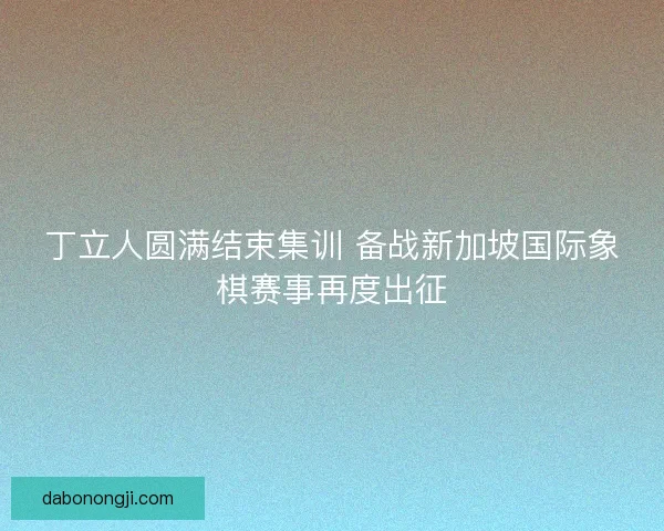 丁立人圆满结束集训 备战新加坡国际象棋赛事再度出征