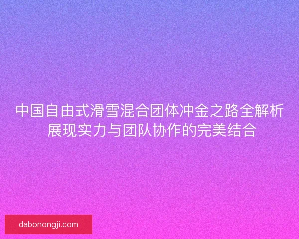 中国自由式滑雪混合团体冲金之路全解析 展现实力与团队协作的完美结合