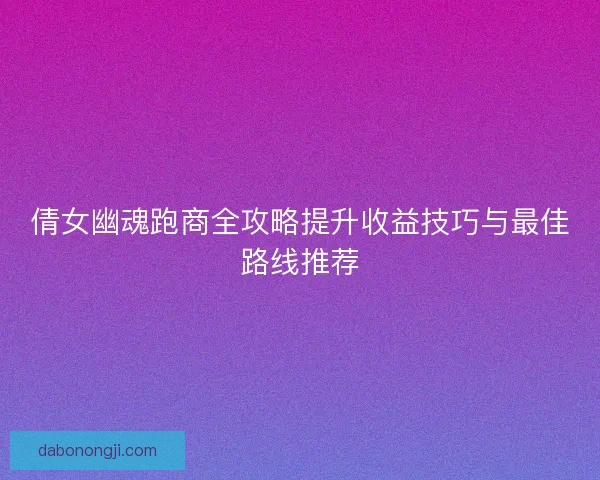 倩女幽魂跑商全攻略提升收益技巧与最佳路线推荐