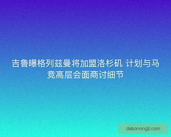 吉鲁曝格列兹曼将加盟洛杉矶 计划与马竞高层会面商讨细节 吉鲁曝格列兹曼将加盟洛杉矶 计划与马竞高层会面商讨细节