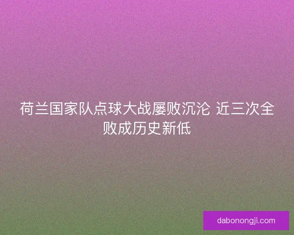 荷兰国家队点球大战屡败沉沦 近三次全败成历史新低