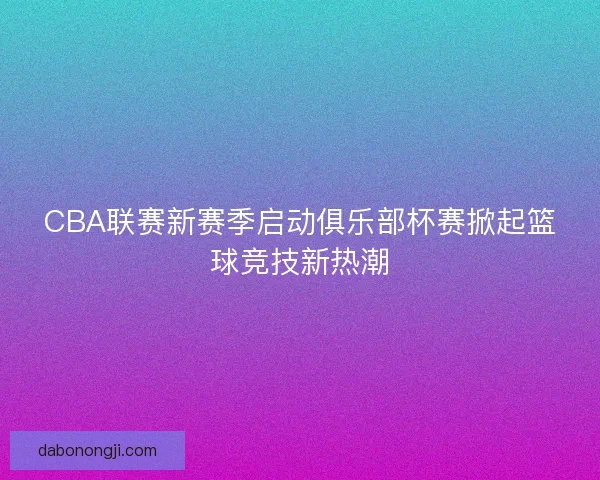 CBA联赛新赛季启动俱乐部杯赛掀起篮球竞技新热潮 CBA联赛新赛季启动俱乐部杯赛掀起篮球竞技新热潮