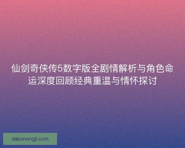 仙剑奇侠传5数字版全剧情解析与角色命运深度回顾经典重温与情怀探讨