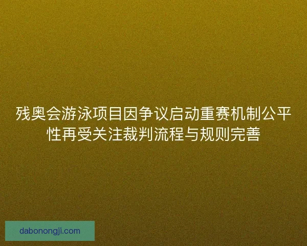 残奥会游泳项目因争议启动重赛机制公平性再受关注裁判流程与规则完善