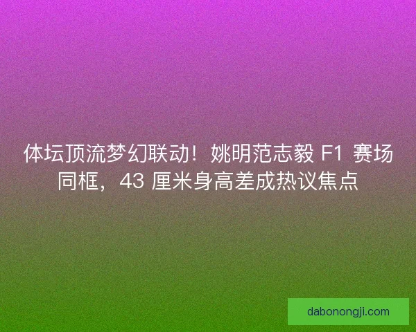 体坛顶流梦幻联动！姚明范志毅 F1 赛场同框，43 厘米身高差成热议焦点