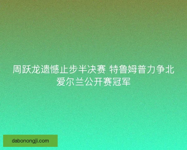 周跃龙遗憾止步半决赛 特鲁姆普力争北爱尔兰公开赛冠军 周跃龙遗憾止步半决赛 特鲁姆普力争北爱尔兰公开赛冠军