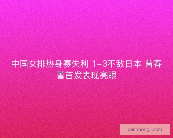 中国女排热身赛失利 1-3不敌日本 曾春蕾首发表现亮眼 中国女排热身赛失利 1-3不敌日本 曾春蕾首发表现亮眼