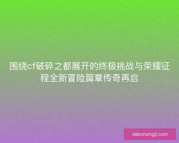 围绕cf破碎之都展开的终极挑战与荣耀征程全新冒险篇章传奇再启