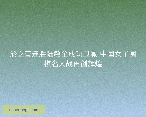 於之莹连胜陆敏全成功卫冕 中国女子围棋名人战再创辉煌