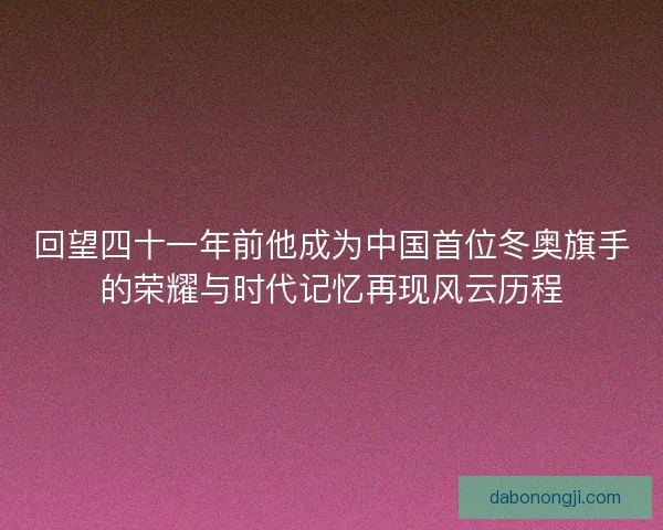 回望四十一年前他成为中国首位冬奥旗手的荣耀与时代记忆再现风云历程