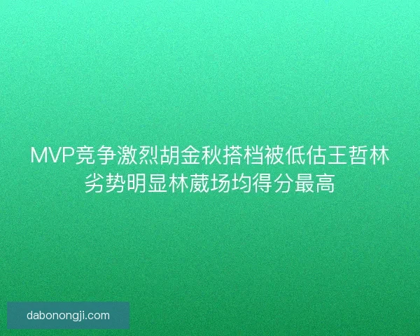 MVP竞争激烈胡金秋搭档被低估王哲林劣势明显林葳场均得分最高 MVP竞争激烈胡金秋搭档被低估王哲林劣势明显林葳场均得分最高