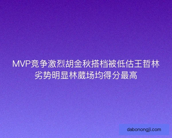 MVP竞争激烈胡金秋搭档被低估王哲林劣势明显林葳场均得分最高 MVP竞争激烈胡金秋搭档被低估王哲林劣势明显林葳场均得分最高