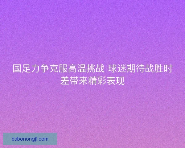 国足力争克服高温挑战 球迷期待战胜时差带来精彩表现 国足力争克服高温挑战 球迷期待战胜时差带来精彩表现