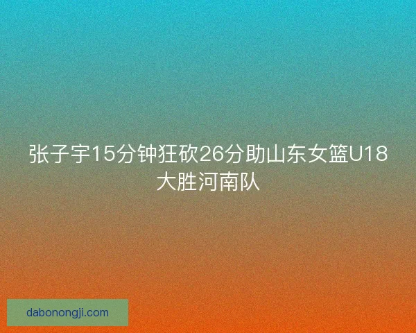 张子宇15分钟狂砍26分助山东女篮U18大胜河南队